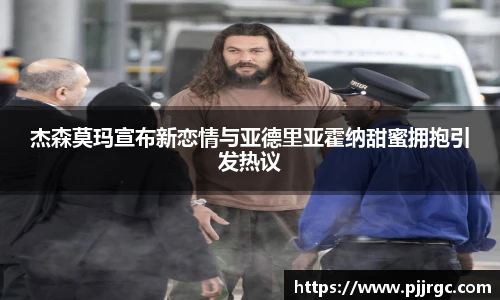 杰森莫玛宣布新恋情与亚德里亚霍纳甜蜜拥抱引发热议