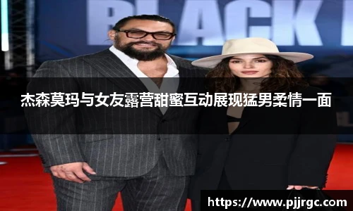 杰森莫玛与女友露营甜蜜互动展现猛男柔情一面